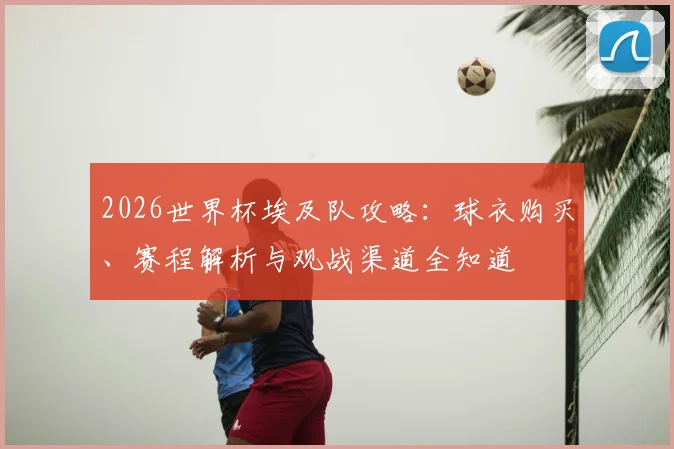 2026世界杯埃及队攻略：球衣购买、赛程解析与观战渠道全知道