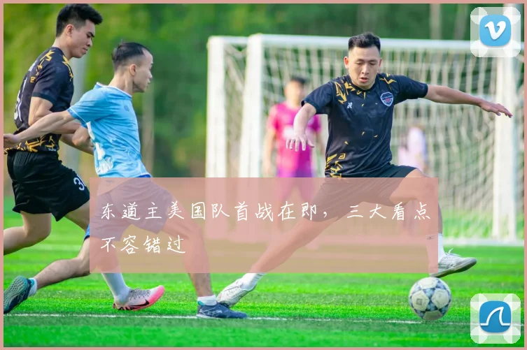 东道主美国队首战在即，三大看点不容错过