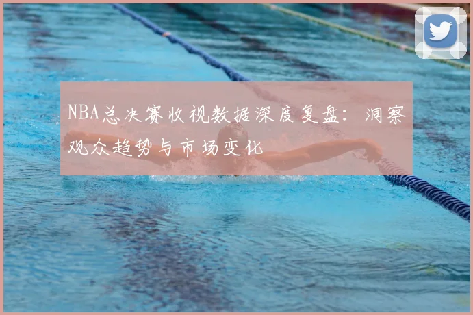 NBA总决赛收视数据深度复盘：洞察观众趋势与市场变化