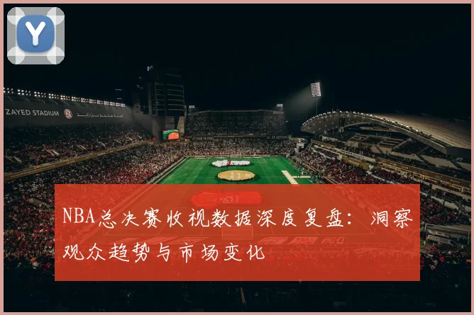 NBA总决赛收视数据深度复盘：洞察观众趋势与市场变化