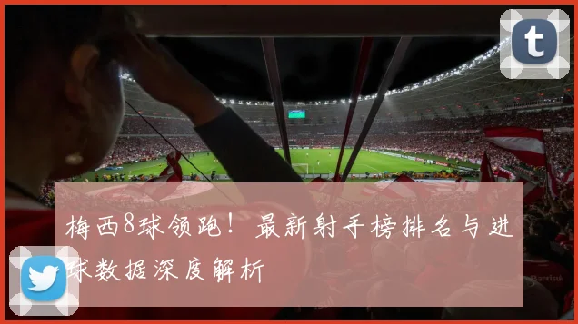 梅西8球领跑！最新射手榜排名与进球数据深度解析