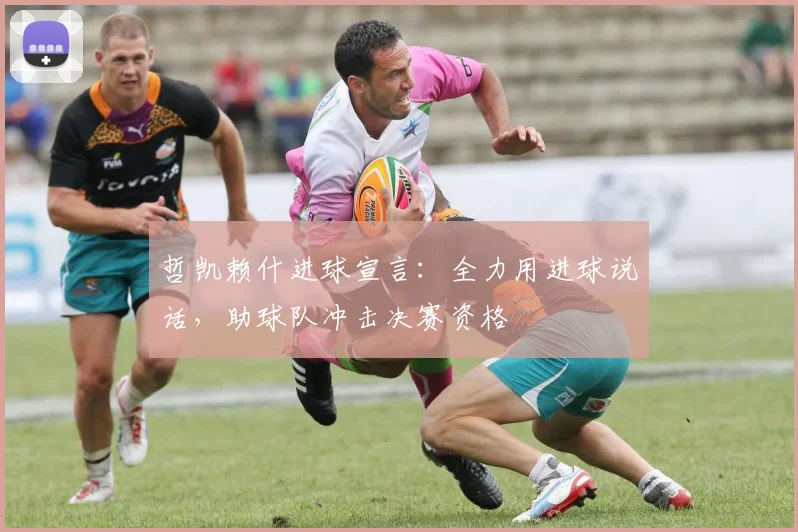 哲凯赖什进球宣言：全力用进球说话，助球队冲击决赛资格
