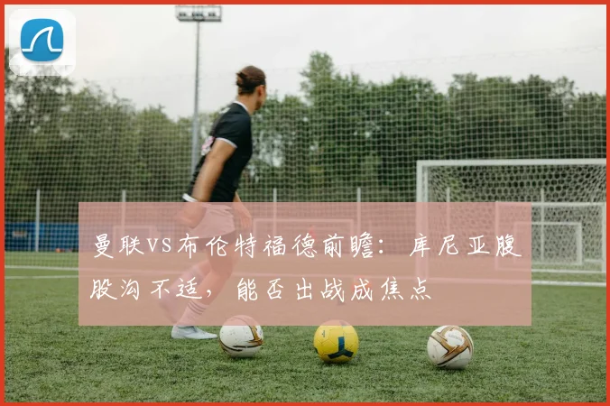 曼联vs布伦特福德前瞻：库尼亚腹股沟不适，能否出战成焦点