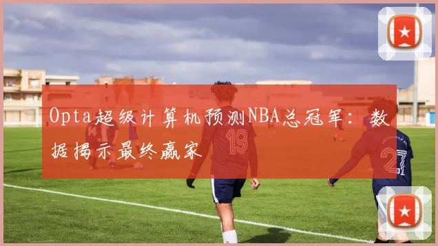 Opta超级计算机预测NBA总冠军：数据揭示最终赢家