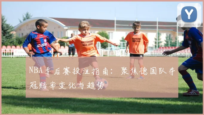 NBA季后赛投注指南：聚焦德国队夺冠赔率变化与趋势
