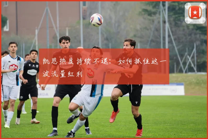 凯恩热度持续不退：如何抓住这一波流量红利