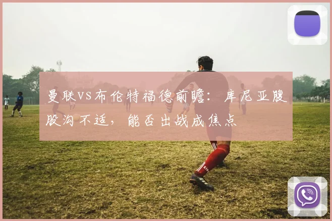 曼联vs布伦特福德前瞻：库尼亚腹股沟不适，能否出战成焦点