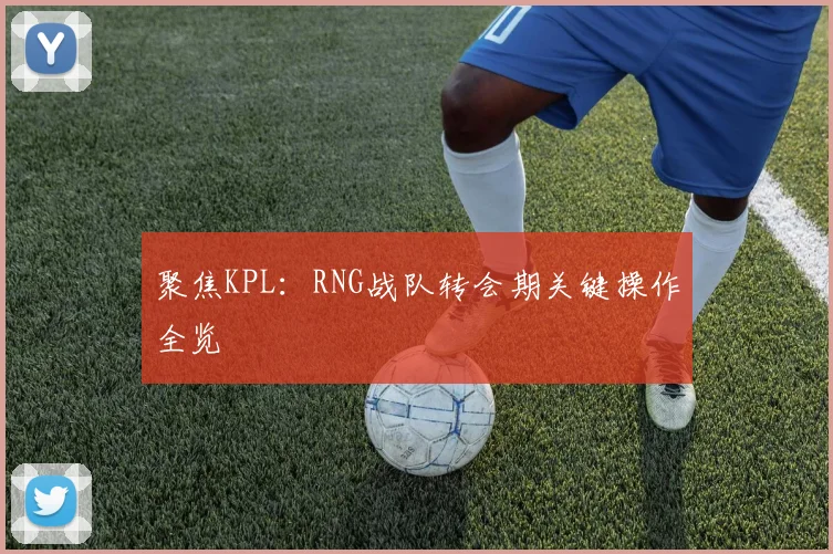 聚焦KPL：RNG战队转会期关键操作全览