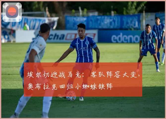 埃尔切迎战马竞：客队阵容大变，奥布拉克回归小蜘蛛缺阵